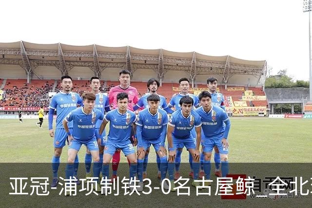 亚冠-浦项制铁3-0名古屋鲸 全北现代2-3蔚山现代